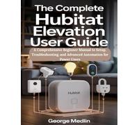 The Complete Hubitat Elevation User Guide: A Comprehensive Beginner Manual to Setup, Troubleshooting, and Advanced Automation for Power Users