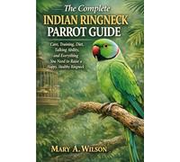 The Complete Indian Ringneck Parrot Guide: Care, Training, Diet, Talking Ability, and Everything You Need to Raise a Happy, Healthy Ringneck