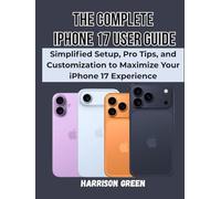 The Complete iPhone 17 User Guide: Simplified Setup, Pro Tips, and Customization to Maximize Your iPhone 17 Experience