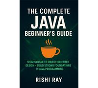The Complete Java Beginner’s Guide: Master Core Java from Syntax to Object-Oriented Programming with Hands-On Examples and Real-World Applications