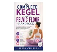 The Complete Kegel and Pelvic Floor Handbook: Simple Exercises and Proven Strategies to Strengthen Your Core, Improve Bladder Control, and Support Lifelong Pelvic Health
