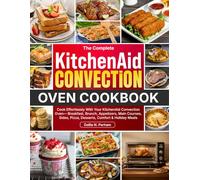 The Complete KitchenAid Convection Oven Cookbook: Cook Effortlessly With Your KitchenAid Convection Oven-Breakfast, Brunch, Appetizers, Main Courses, Sides, Pizza, Desserts, Comfort & Holiday Meals