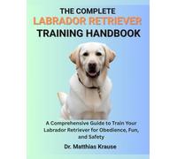 THE COMPLETE LABRADOR RETRIEVER TRAINING HANDBOOK: A Comprehensive Guide to Train Your Labrador Retriever for Obedience, Fun, and Safety