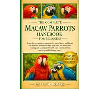 THE COMPLETE MACAW PARROTS HANDBOOK FOR BEGINNERS: A Step-by-Step Guide to Macaw Species, Natural History, Intelligence and Behavior, Housing and ... Problems, and Responsible Lifelong Care