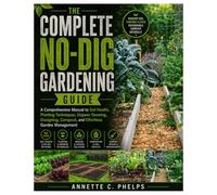 The Complete No-Dig Gardening Guide: A Comprehensive Manual to Soil Health, Planting Techniques, Organic Growing, Designing, Compost, and Effortless Garden Management