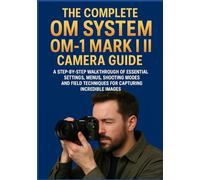 THE COMPLETE OM SYSTEM OM-1 MARK II CAMERA GUIDE: A Step-by-Step Walkthrough of Essential Settings, Menus, Shooting Modes, and Field Techniques for Capturing Incredible Images