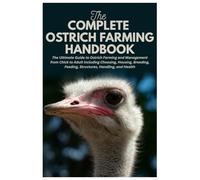 The Complete Ostrich Farming Handbook: The Ultimate Guide to Ostrich Farming and Management from Chick to Adult Including Choosing, Housing, Breeding, Feeding, Structures, Handling, and Health