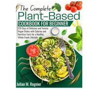 The Complete Plant-Based Cookbook for Beginner: 120 Days of Delicious and Yummy Vegan Dishes with Calories and Nutrition Facts for a Healthy, Whole-Foods Lifestyle