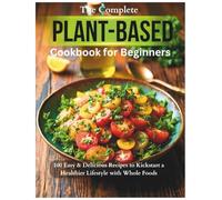 The Complete Plant-Based Cookbook for Beginners: 100 Easy & Delicious Recipes to Kickstart a Healthier Lifestyle with Whole Foods