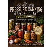 The Complete Pressure Canning Meals in a Jar Cookbook: Beginner-Friendly Recipes for Canning Meats, Beans, Vegetables, Stocks and Sauces, Plus Easy Jar-to-Table Meals for a Shelf-Stable Pantry