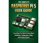 THE COMPLETE RASPBERRY PI 5 USER GUIDE: Everything You Need to Know About Installation, Configuration, Coding, and Everyday Projects