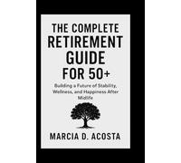 THE COMPLETE RETIREMENT GUIDE FOR 50+: Building a Future of Stability, Wellness, and Happiness After Midlife