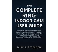 THE COMPLETE RING INDOOR CAM USER GUIDE: An Easy Setup, Key Advance Features For Every User, Optimizing Settings, Privacy Controls, and Solving Common Problems For All Models.