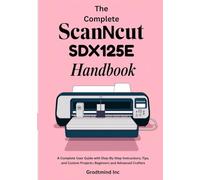 The Complete ScanNCut SDX125E Handbook: A Complete User Guide with Step-by-Step Instructions, Tips, and Custom Projects for Beginners and Advanced Crafters