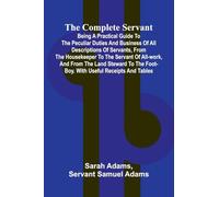 The Complete Servant; Being a practical guide to the peculiar duties and business of all descriptions of servants, from the housekeeper to the servant ... the foot-boy. With useful receipts and tables