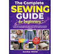The Complete Sewing Guide for Beginners: A Clear Step-by-Step Approach with Lots of Practical Projects to Develop Hands-On Crafting Skills, See Results Fast, and Turn Ideas Into Finished Creations