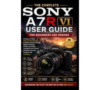 THE COMPLETE SONY A7R VI USER GUIDE FOR BEGINNERS AND SENIORS: An Easy-to-Follow Step-by-Step Manual to Master Camera Settings, Capture Stunning Photos and Videos, Customize Your Camera,....