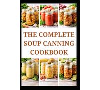 THE COMPLETE SOUP CANNING COOKBOOK: Simple Recipes and Techniques for Everyday Storage