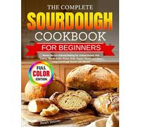 The Complete Sourdough Cookbook for Beginners: Master the Art of Bread Making for Artisan Breads, Pan Loaves, Whole-Grain, Pizzas, Rolls, Bagels, Sweets and More Using Sourdough Starter and Discard