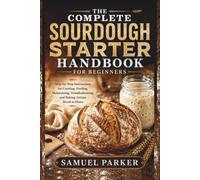 The Complete Sourdough Starter Handbook For Beginners: Step-by-Step Instructions for Creating, Feeding, Maintaining, Troubleshooting, and Baking Artisan Bread at Home