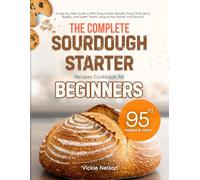 THE COMPLETE SOURDOUGH STARTER RECIPES COOKBOOK FOR BEGINNERS: A Step-by-Step Guide to 95+1 Easy Artisan Breads, Pizza, Rolls, Buns, Bagels, and Sweet Treats Using Active Starter and Discard