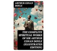 The Complete Spiritual Works Of Sir Arthur Conan Doyle (illustrated Ed