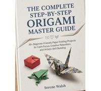 THE COMPLETE STEP-BY-STEP ORIGAMI MASTER GUIDE: 30+ Beginner-Friendly Paper Folding Projects for Calm Focus, Creative Relaxation, and Artistic Skill Building