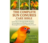 THE COMPLETE SUN CONURES CARE BIBLE: Learn How to Develop Healthy Routines, Prevent Behavioral Problems and Build Meaningful Connections With Sun Conures