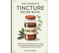 The Complete Tincture Recipe Book: Master the Art of Herbal Extracts- A Step-by-Step Guide with Recipes for Single-Herb and Synergistic Blended Tinctures