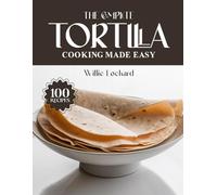 THE COMPLETE TORTILLA COOKING MADE EASY: Easy & Flavorful Recipes - Wraps, Tacos, Quesadillas, Enchiladas, Bakes, Snacks & More with Fresh Tortillas (The Complete Ingredient Cookbook Collection)