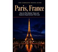 The Complete Travel Guide: Paris, France: How to Plan Better Trips and Capture Experiences That Last