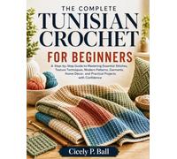 THE COMPLETE TUNISIAN CROCHET FOR BEGINNERS: A Step-by-Step Guide to Mastering Essential Stitches, Texture Techniques, Modern Patterns, Garments, Home Décor, and Practical Projects with Confidence