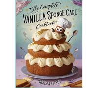The Complete Vanilla Sponge Cake Cookbook: Irresistible Light and Fluffy Vanilla Sponge Cake Recipes - Classic, Creative, and Irresistible Bakes for Every Occasion