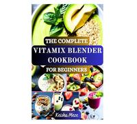 THE COMPLETE VITAMIX BLENDER COOKBOOK FOR BEGINNERS: Quick, Healthy, and Delicious Whole Food Recipes to Get the Most Out of Your Vitamix for Immunity Boosting, Weight Loss and Detox