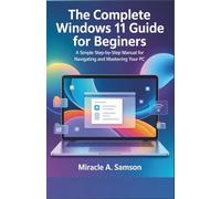 The Complete Windows 11 Guide for Beginners: A Simple Step-by-Step Manual for Navigating and Mastering Your PC