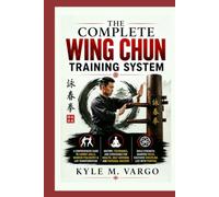 The Complete Wing Chun Training System: A Comprehensive Guide to Combat Skills, Warrior Philosophy & Life Transformation History, Techniques, and ... Health, Self-Defense, and Personal Mastery