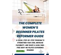THE COMPLETE WOMEN’S BEGINNER PILATES REFORMER GUIDE: A Clear, Step-by-Step Program to Strengthen Your Core, Increase Flexibility, and Shape a Lean, Pain-Free Body-No Pilates Experience Required