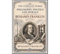 The Complete Works in Philosophy, Politics and Morals of the late Dr. Benjamin Franklin, Vol. 1 [of 3]: An Illustrated, Original and Unabridged Edition