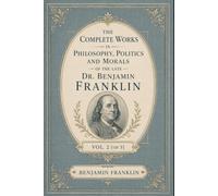 The Complete Works in Philosophy, Politics and Morals of the late Dr. Benjamin Franklin, Vol. 2 [of 3]: Essential Essays on Virtue, Civic Duty, and the Foundations of American Political Thought