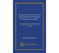 The complete works of James Whitcomb Riley in ten volumes, including poems and prose sketches, many of which have not heretofore been published ... illustrations in color from paintings