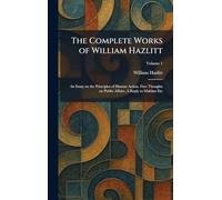 The Complete Works of William Hazlitt: An Essay on the Principles of Human Action. Free Thoughts on Public Affairs. A Reply to Malthus Etc