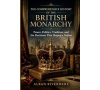 THE COMPREHENSIVE HISTORY OF THE BRITISH MONARCHY: Power, Politics, Tradition, and the Decisions That Shaped a Nation