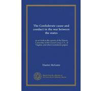 The Confederate cause and conduct in the war between the states: as set forth in the reports of the History Committee of the Grand Camp, C.V., of Virginia, and other Confederate papers