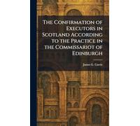 The Confirmation of Executors in Scotland According to the Practice in the Commissariot of Edinburgh