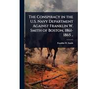 The Conspiracy in the U.S. Navy Department Against Franklin W. Smith of Boston, 1861-1865 ..