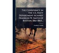 The Conspiracy in the U.S. Navy Department Against Franklin W. Smith of Boston, 1861-1865 ..