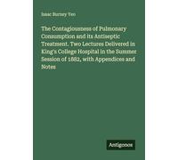 The Contagiousness of Pulmonary Consumption and its Antiseptic Treatment. Two Lectures Delivered in King's College Hospital in the Summer Session of 1882, with Appendices and Notes
