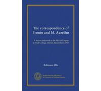 The correspondence of Fronto and M. Aurelius: A lecture delivered in the Hall of Corpus Christi College, Oxford, December 3, 1903