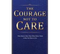 The Courage Not to Care: What Matters More Than What Others Think Is How You Want to Live