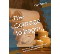 The Courage to begin.: step out of fear, build momentum and transform your life.